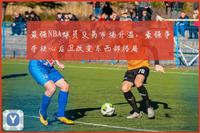 最强NBA球员交易市场升温,豪强争夺核心后卫改变东西部格局