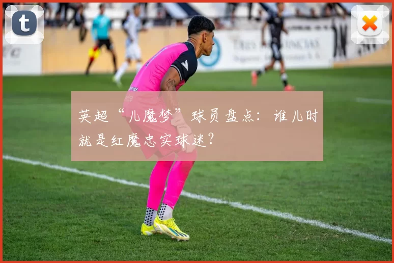 英超“儿魔梦”球员盘点：谁儿时就是红魔忠实球迷？