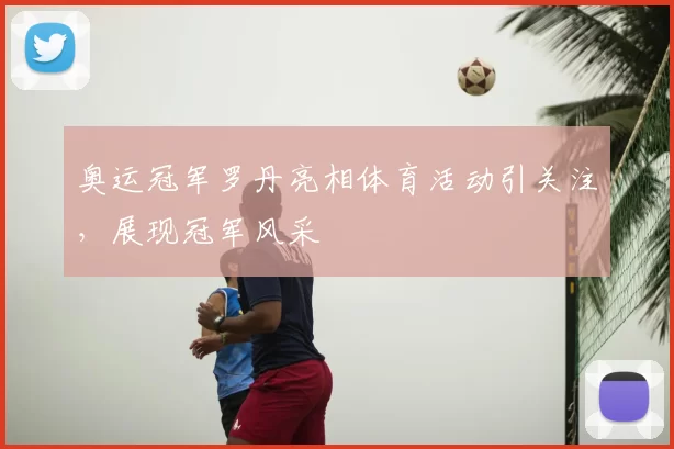奥运冠军罗丹亮相体育活动引关注,展现冠军风采