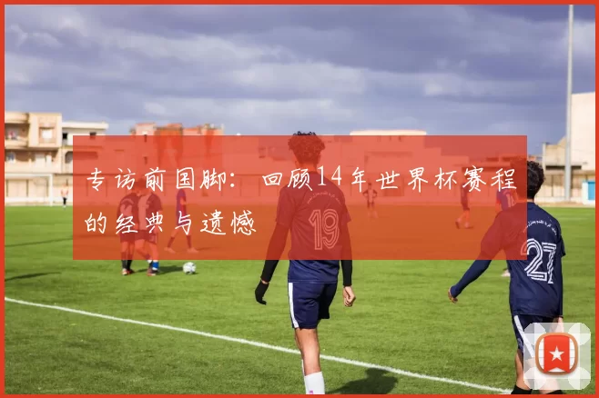 专访前国脚：回顾14年世界杯赛程的经典与遗憾