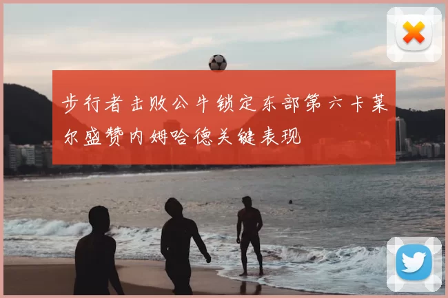 步行者击败公牛锁定东部第六卡莱尔盛赞内姆哈德关键表现