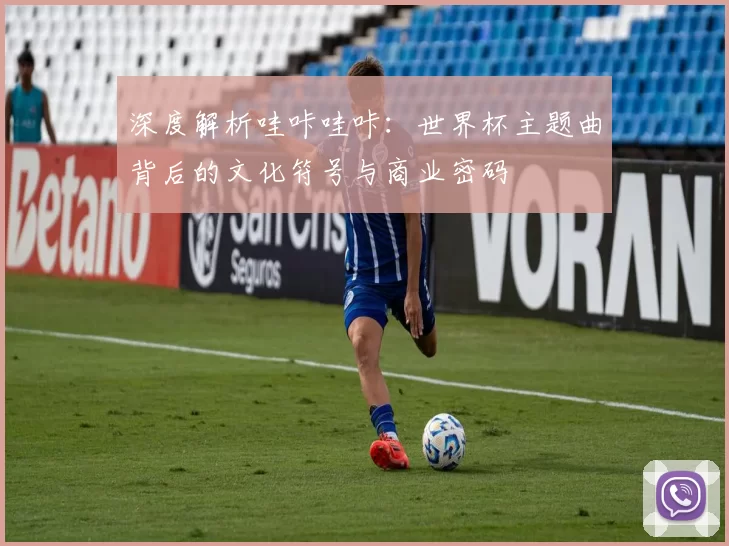 深度解析哇咔哇咔:世界杯主题曲背后的文化符号与商业密码