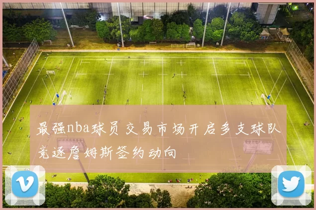 最强nba球员交易市场开启多支球队竞逐詹姆斯签约动向