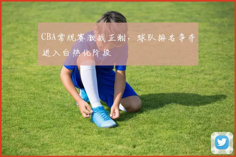 CBA常规赛激战正酣，球队排名争夺进入白热化阶段