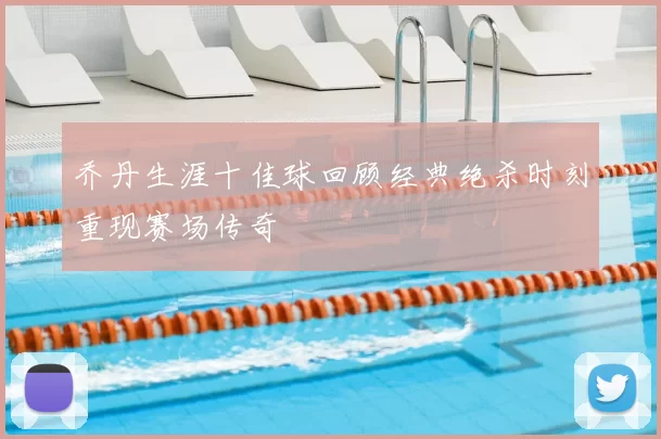 乔丹生涯十佳球回顾经典绝杀时刻重现赛场传奇