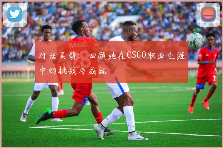 对话吴静：回顾她在CSGO职业生涯中的挑战与成就