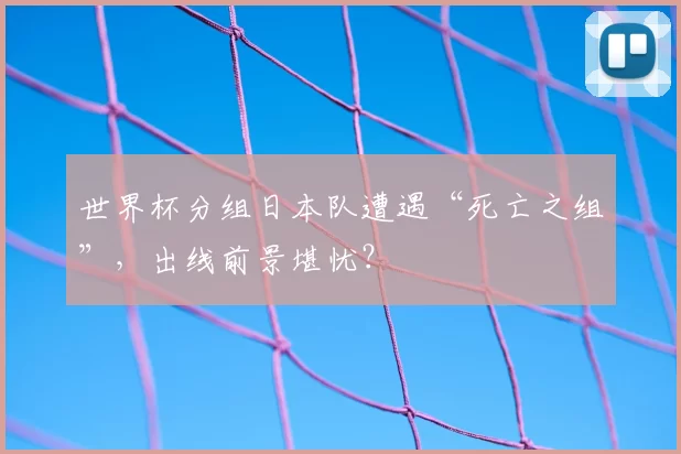 世界杯分组日本队遭遇“死亡之组”,出线前景堪忧?