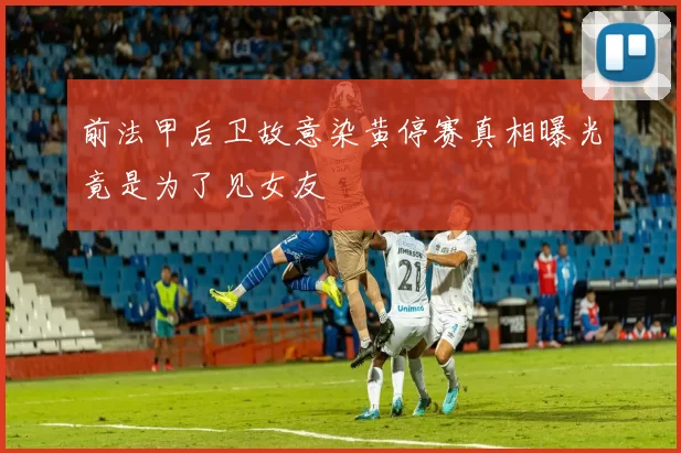 前法甲后卫故意染黄停赛真相曝光竟是为了见女友
