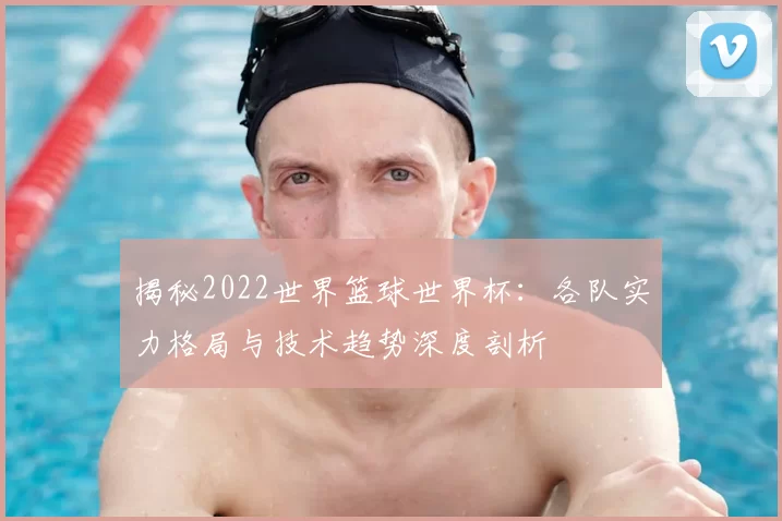 揭秘2022世界篮球世界杯:各队实力格局与技术趋势深度剖析