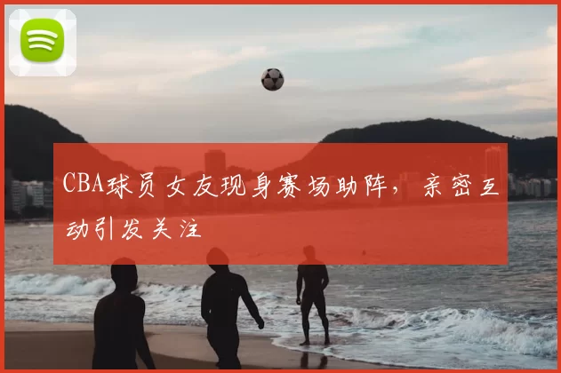 CBA球员女友现身赛场助阵，亲密互动引发关注