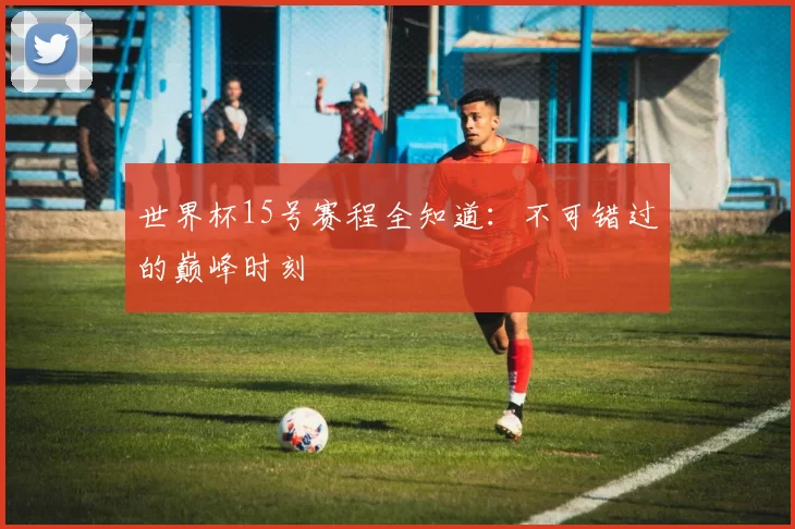 世界杯15号赛程全知道:不可错过的巅峰时刻