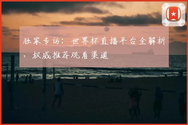 独家专访:世界杯直播平台全解析,权威推荐观看渠道