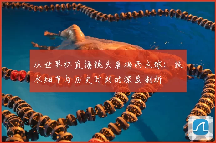 从世界杯直播镜头看梅西点球：技术细节与历史时刻的深度剖析