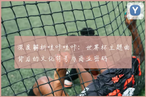 深度解析哇咔哇咔:世界杯主题曲背后的文化符号与商业密码