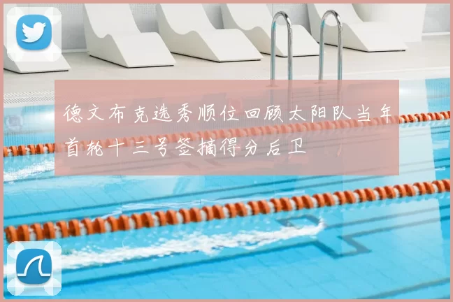 德文布克选秀顺位回顾太阳队当年首轮十三号签摘得分后卫