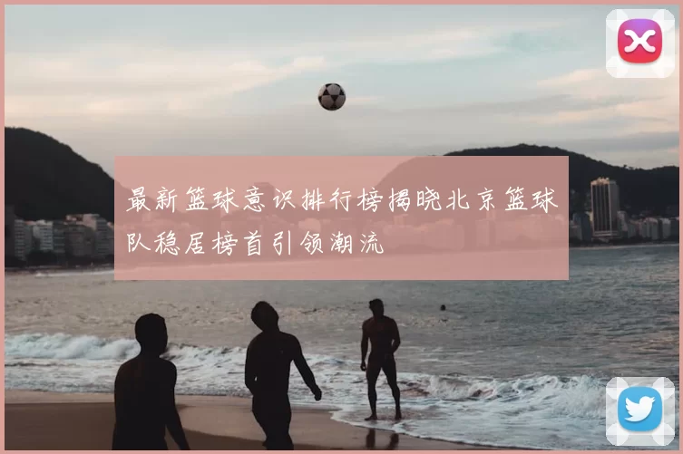 最新篮球意识排行榜揭晓北京篮球队稳居榜首引领潮流