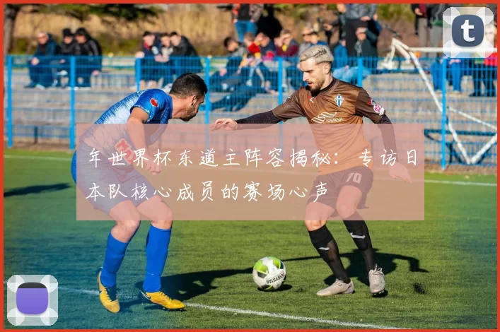 年世界杯东道主阵容揭秘:专访日本队核心成员的赛场心声