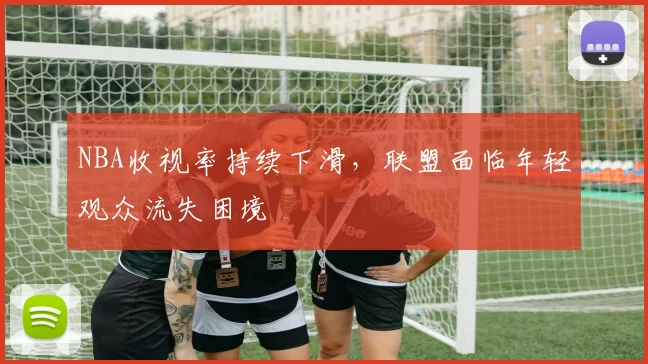 NBA收视率持续下滑，联盟面临年轻观众流失困境