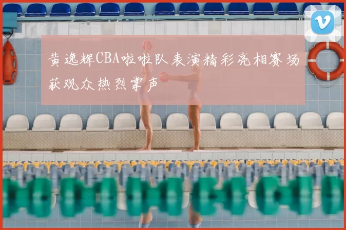 黄逸辉CBA啦啦队表演精彩亮相赛场获观众热烈掌声