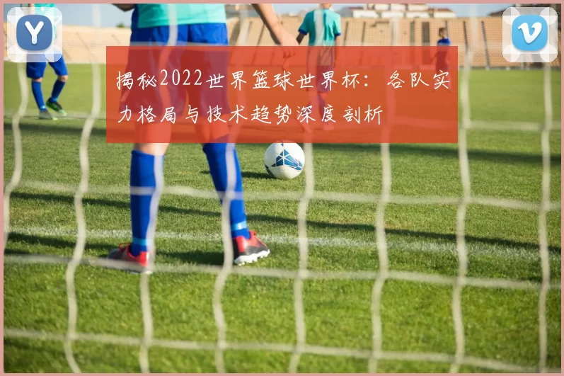 揭秘2022世界篮球世界杯：各队实力格局与技术趋势深度剖析