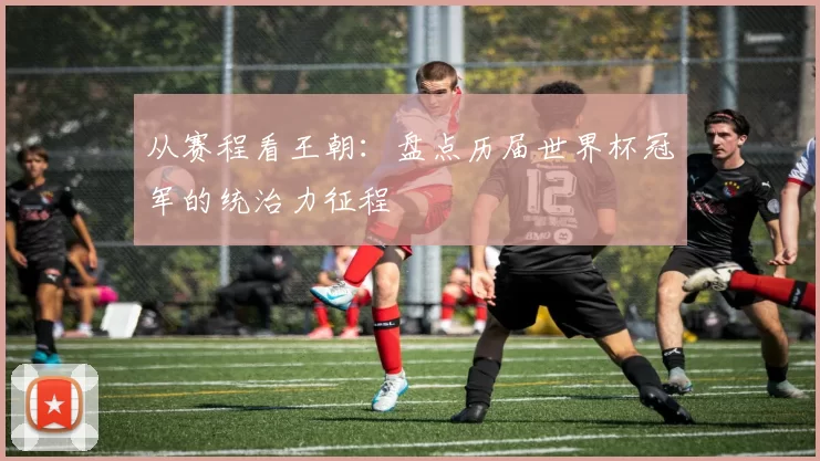 从赛程看王朝:盘点历届世界杯冠军的统治力征程